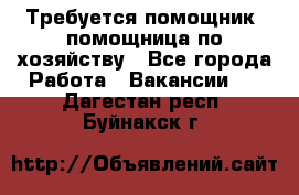 Требуется помощник, помощница по хозяйству - Все города Работа » Вакансии   . Дагестан респ.,Буйнакск г.